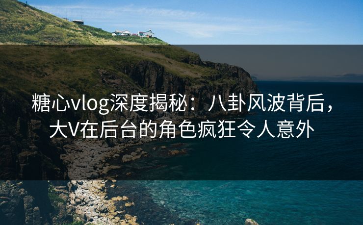糖心vlog深度揭秘：八卦风波背后，大V在后台的角色疯狂令人意外