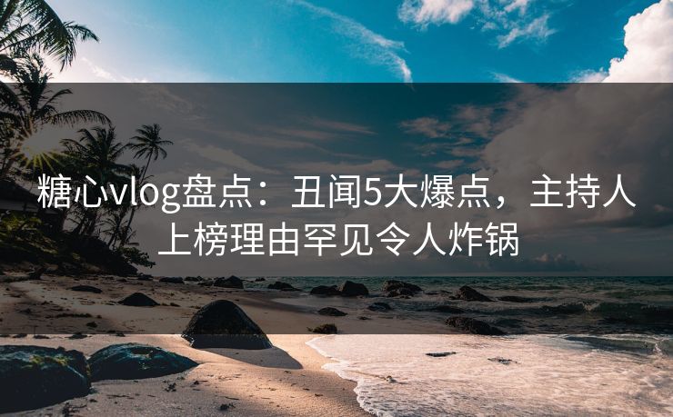 糖心vlog盘点：丑闻5大爆点，主持人上榜理由罕见令人炸锅