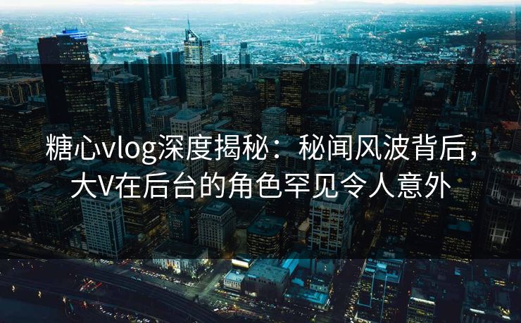 糖心vlog深度揭秘:秘闻风波背后,大V在后台的角色罕见令人意外 糖心vlog深度揭秘:秘闻风波背后,大V在后台的角色罕见令人意外