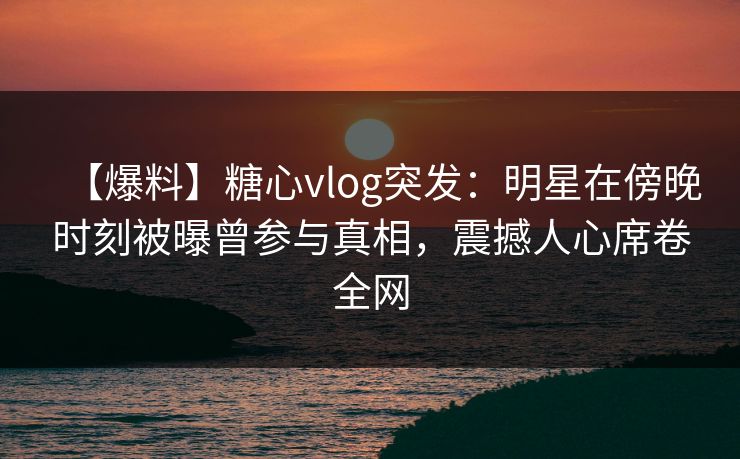 【爆料】糖心vlog突发:明星在傍晚时刻被曝曾参与真相,震撼人心席卷全网 【爆料】糖心vlog突发:明星在傍晚时刻被曝曾参与真相,震撼人心席卷全网