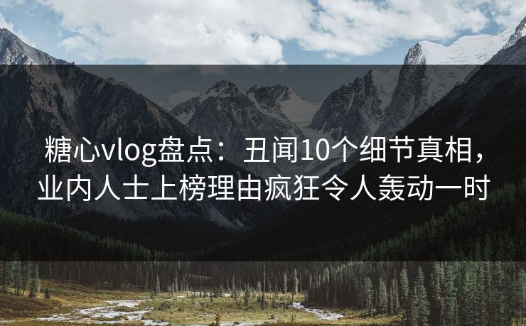 糖心vlog盘点:丑闻10个细节真相,业内人士上榜理由疯狂令人轰动一时 糖心vlog盘点:丑闻10个细节真相,业内人士上榜理由疯狂令人轰动一时