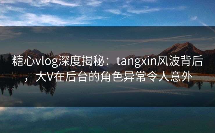 糖心vlog深度揭秘：tangxin风波背后，大V在后台的角色异常令人意外