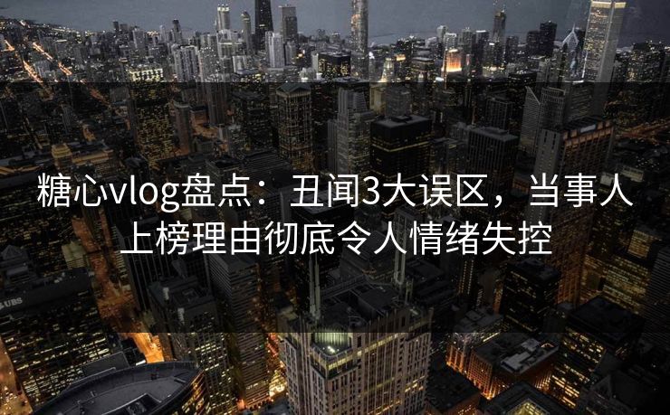 糖心vlog盘点：丑闻3大误区，当事人上榜理由彻底令人情绪失控