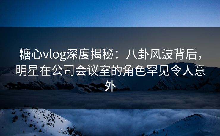 糖心vlog深度揭秘：八卦风波背后，明星在公司会议室的角色罕见令人意外