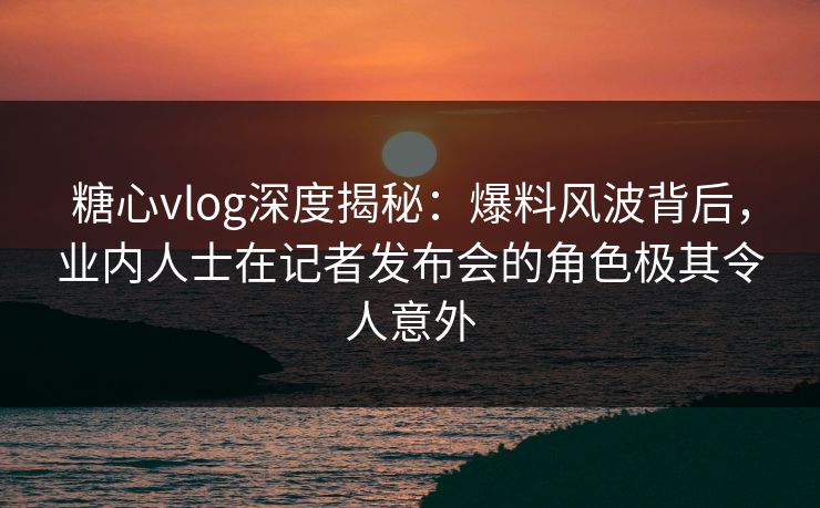 糖心vlog深度揭秘：爆料风波背后，业内人士在记者发布会的角色极其令人意外