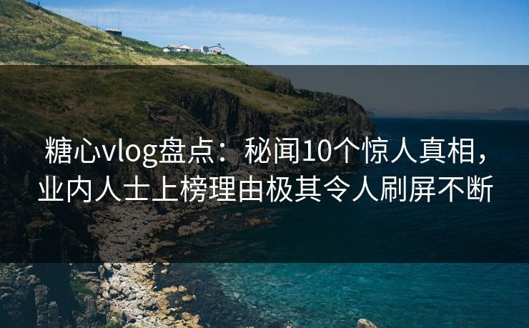 糖心vlog盘点：秘闻10个惊人真相，业内人士上榜理由极其令人刷屏不断