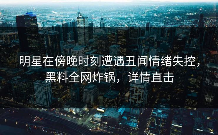 明星在傍晚时刻遭遇丑闻情绪失控，黑料全网炸锅，详情直击