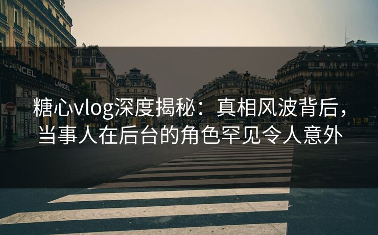 糖心vlog深度揭秘：真相风波背后，当事人在后台的角色罕见令人意外