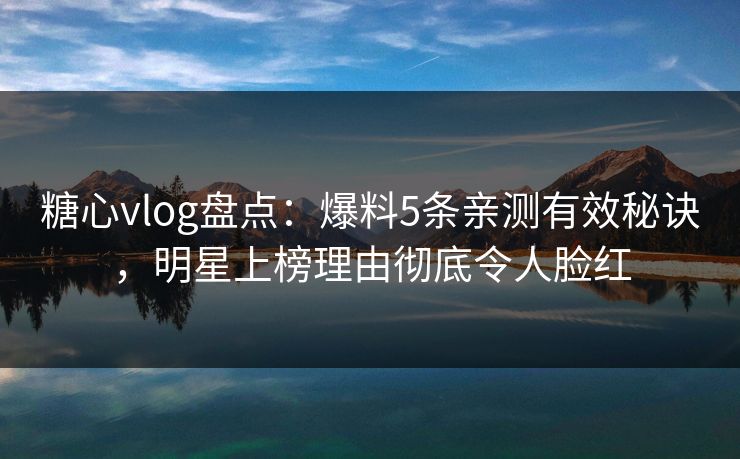糖心vlog盘点：爆料5条亲测有效秘诀，明星上榜理由彻底令人脸红