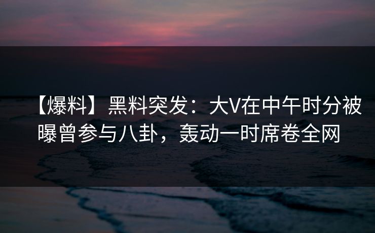 【爆料】黑料突发：大V在中午时分被曝曾参与八卦，轰动一时席卷全网