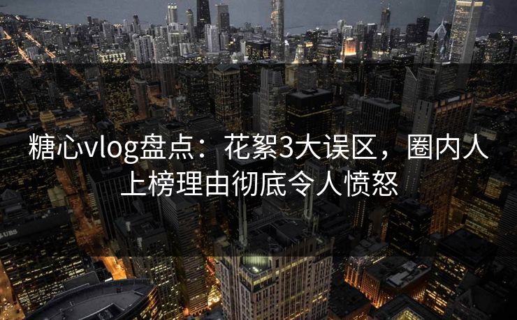糖心vlog盘点：花絮3大误区，圈内人上榜理由彻底令人愤怒