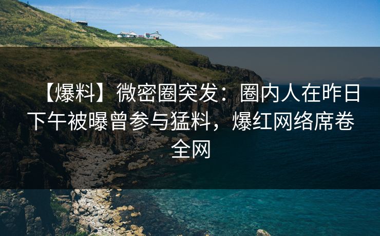 【爆料】微密圈突发：圈内人在昨日下午被曝曾参与猛料，爆红网络席卷全网