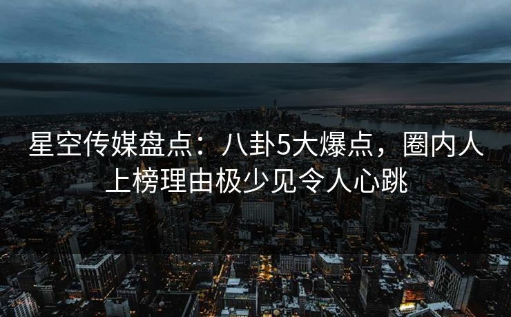 星空传媒盘点：八卦5大爆点，圈内人上榜理由极少见令人心跳