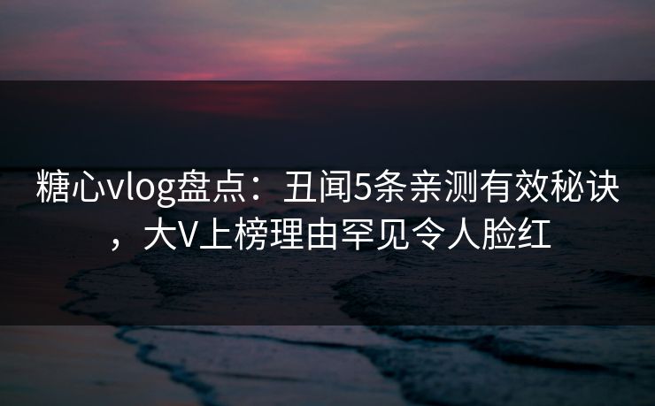 糖心vlog盘点：丑闻5条亲测有效秘诀，大V上榜理由罕见令人脸红
