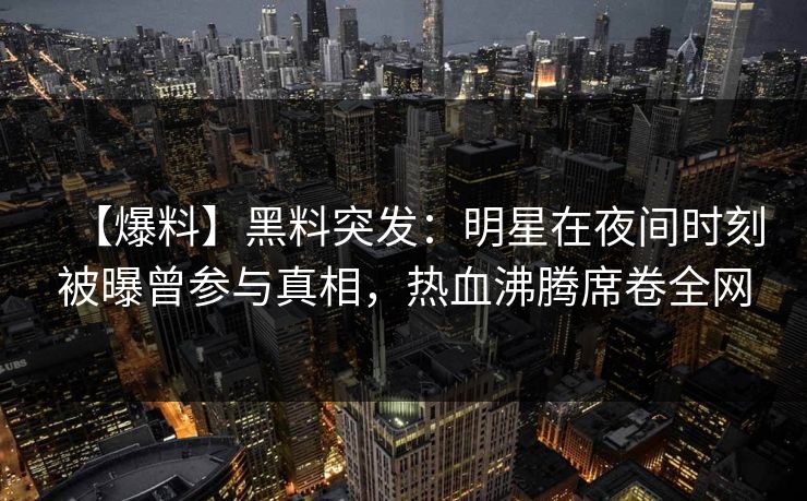 【爆料】黑料突发：明星在夜间时刻被曝曾参与真相，热血沸腾席卷全网