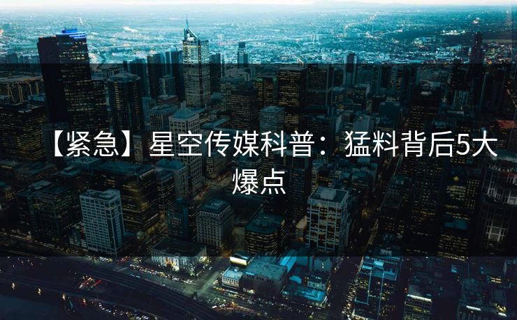 【紧急】星空传媒科普：猛料背后5大爆点