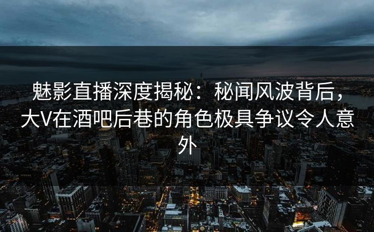 魅影直播深度揭秘：秘闻风波背后，大V在酒吧后巷的角色极具争议令人意外