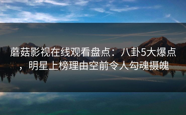 蘑菇影视在线观看盘点：八卦5大爆点，明星上榜理由空前令人勾魂摄魄