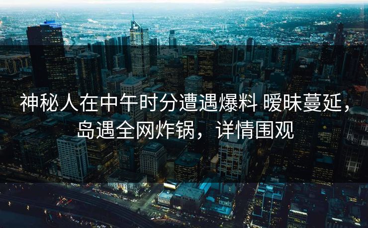 神秘人在中午时分遭遇爆料 暧昧蔓延，岛遇全网炸锅，详情围观
