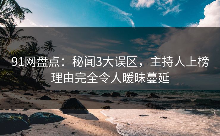 91网盘点：秘闻3大误区，主持人上榜理由完全令人暧昧蔓延