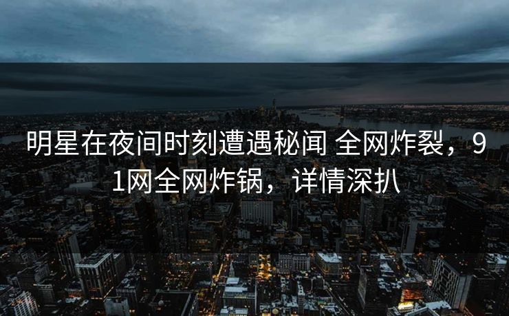 明星在夜间时刻遭遇秘闻 全网炸裂，91网全网炸锅，详情深扒