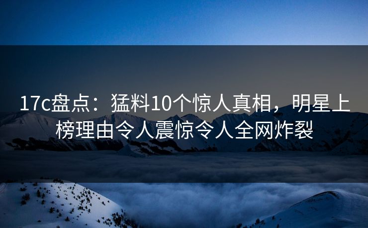 17c盘点：猛料10个惊人真相，明星上榜理由令人震惊令人全网炸裂
