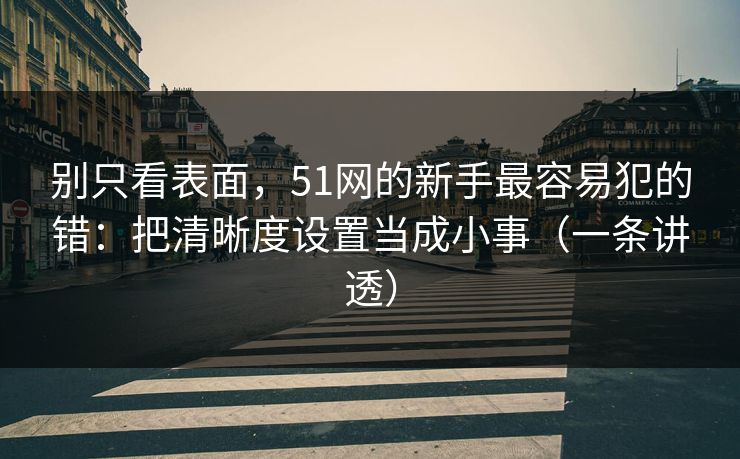 别只看表面，51网的新手最容易犯的错：把清晰度设置当成小事（一条讲透）