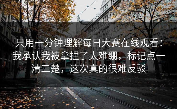 只用一分钟理解每日大赛在线观看：我承认我被拿捏了太难绷，标记点一清二楚，这次真的很难反驳