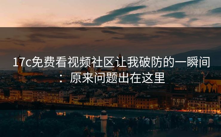 17c免费看视频社区让我破防的一瞬间：原来问题出在这里