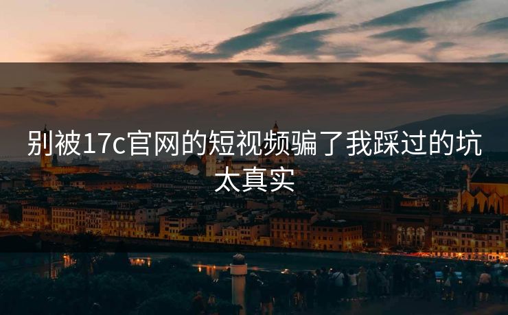 别被17c官网的短视频骗了我踩过的坑太真实